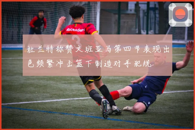 杜兰特称赞文班亚马第四节表现出色频繁冲击篮下制造对手犯规