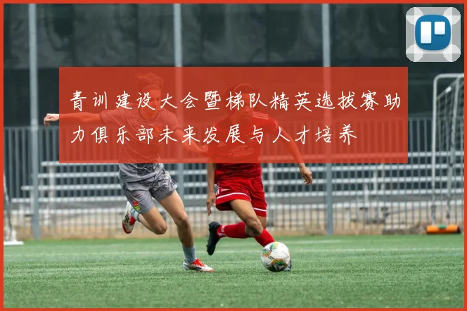青训建设大会暨梯队精英选拔赛助力俱乐部未来发展与人才培养