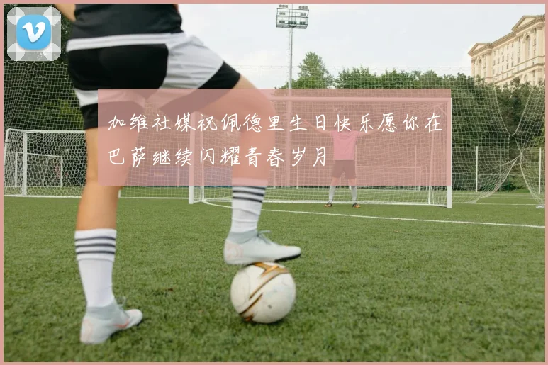 加维社媒祝佩德里生日快乐愿你在巴萨继续闪耀青春岁月