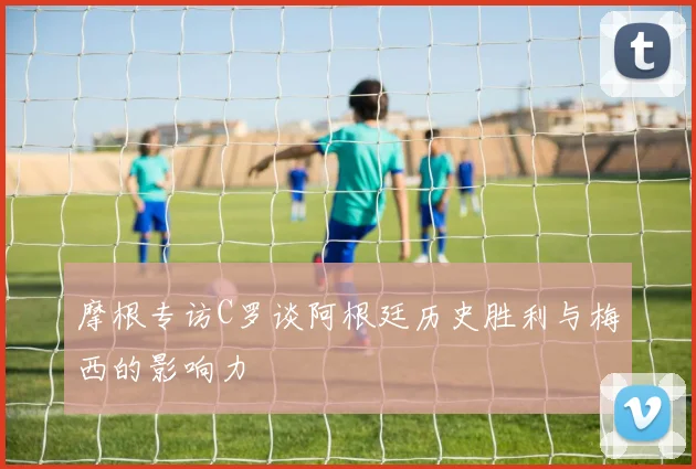 摩根专访C罗谈阿根廷历史胜利与梅西的影响力