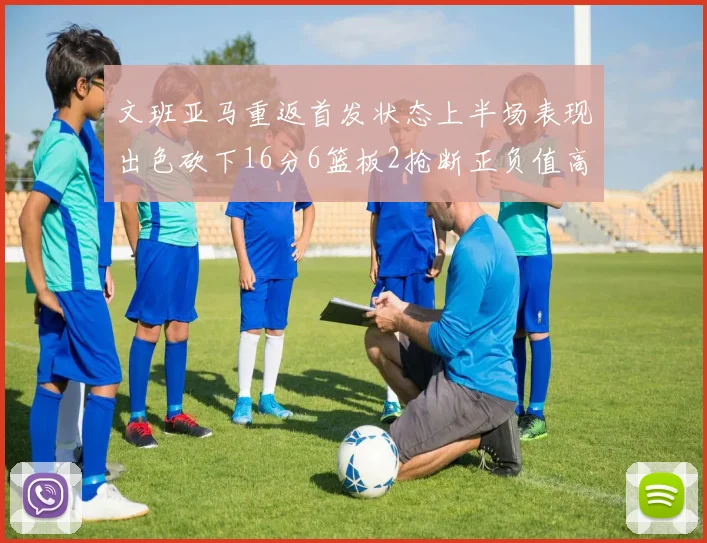 文班亚马重返首发状态上半场表现出色砍下16分6篮板2抢断正负值高达21