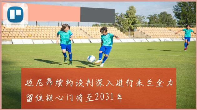 迈尼昂续约谈判深入进行米兰全力留住核心门将至2031年