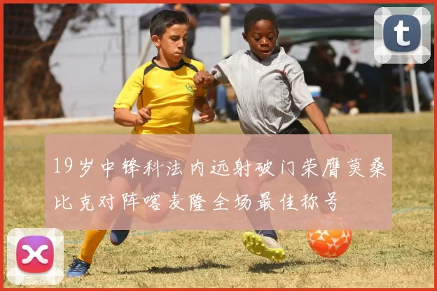 19岁中锋科法内远射破门荣膺莫桑比克对阵喀麦隆全场最佳称号