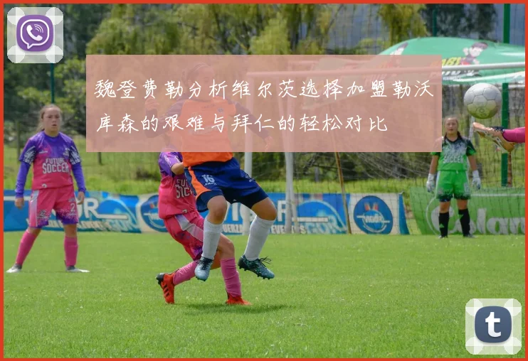魏登费勒分析维尔茨选择加盟勒沃库森的艰难与拜仁的轻松对比