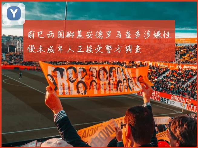 前巴西国脚莱安德罗马查多涉嫌性侵未成年人正接受警方调查