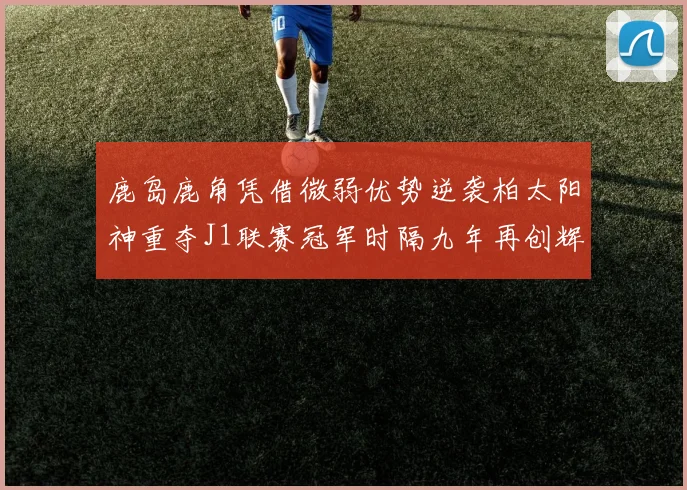 鹿岛鹿角凭借微弱优势逆袭柏太阳神重夺J1联赛冠军时隔九年再创辉煌