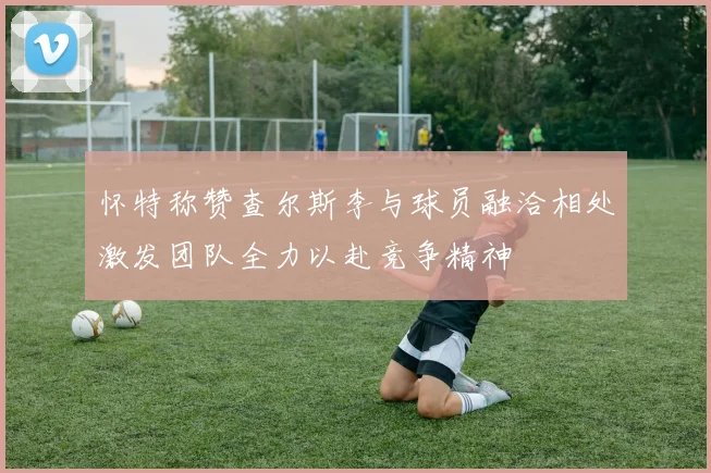 怀特称赞查尔斯李与球员融洽相处激发团队全力以赴竞争精神