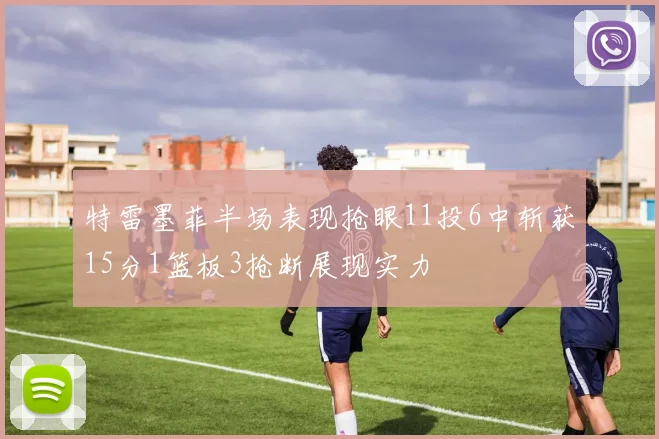 特雷墨菲半场表现抢眼11投6中斩获15分1篮板3抢断展现实力