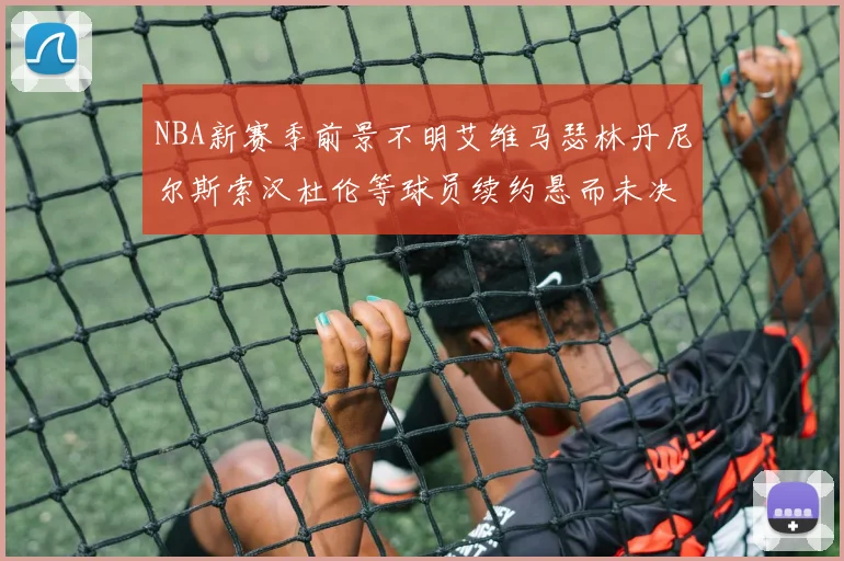 NBA新赛季前景不明艾维马瑟林丹尼尔斯索汉杜伦等球员续约悬而未决