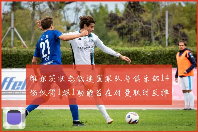 维尔茨状态低迷国家队与俱乐部14场仅得1球1助能否在对曼联时反弹
