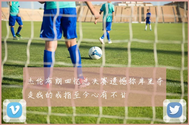 杰伦布朗回忆总决赛遗憾称库里夺走我的戒指至今心有不甘