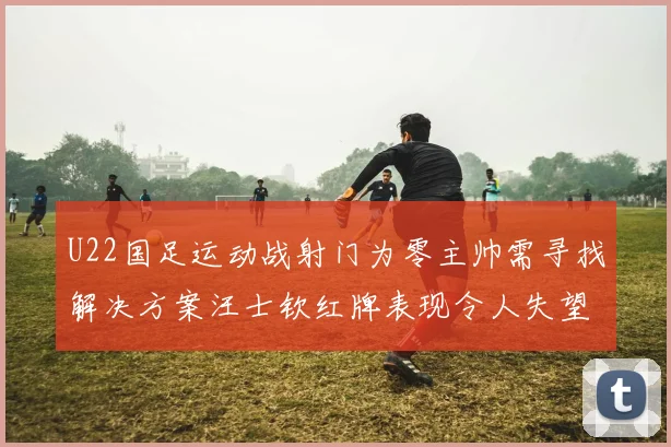 U22国足运动战射门为零主帅需寻找解决方案汪士钦红牌表现令人失望