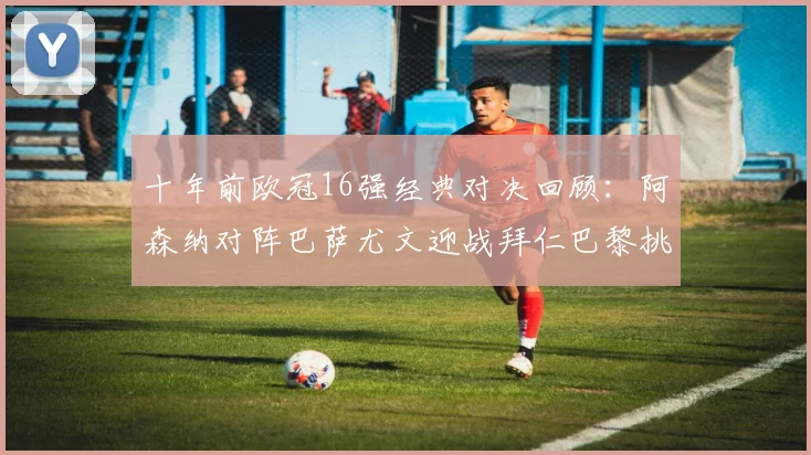 十年前欧冠16强经典对决回顾：阿森纳对阵巴萨尤文迎战拜仁巴黎挑战切尔西