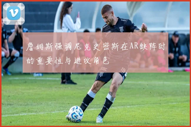 詹姆斯强调尼克史密斯在AR缺阵时的重要性与进攻角色