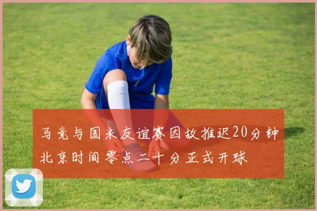 马竞与国米友谊赛因故推迟20分钟北京时间零点二十分正式开球