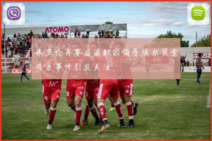 弗罗伦肖赛后道歉因侮辱埃尔莫索母亲事件引发关注