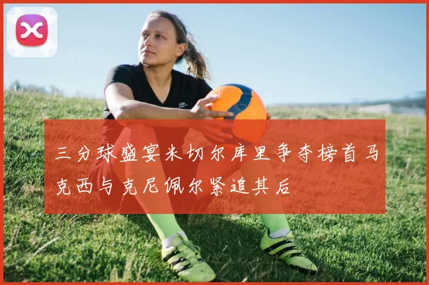 三分球盛宴米切尔库里争夺榜首马克西与克尼佩尔紧追其后