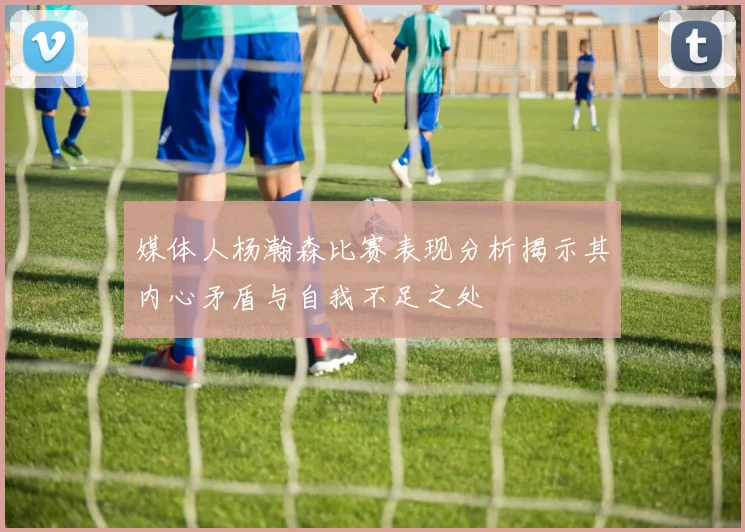 媒体人杨瀚森比赛表现分析揭示其内心矛盾与自我不足之处