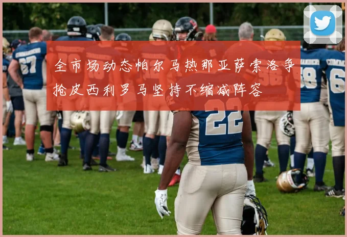 全市场动态帕尔马热那亚萨索洛争抢皮西利罗马坚持不缩减阵容