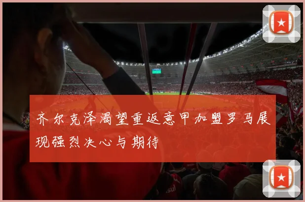 齐尔克泽渴望重返意甲加盟罗马展现强烈决心与期待