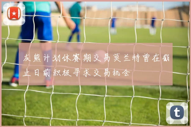 灰熊计划休赛期交易莫兰特曾在截止日前积极寻求交易机会