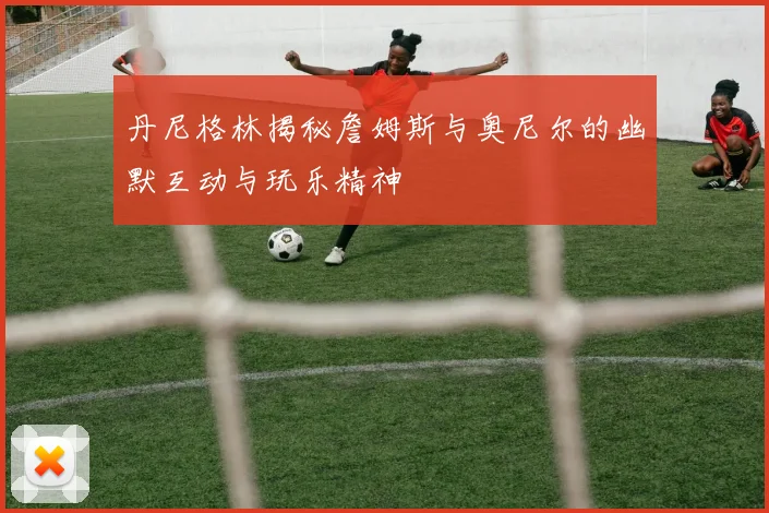 丹尼格林揭秘詹姆斯与奥尼尔的幽默互动与玩乐精神