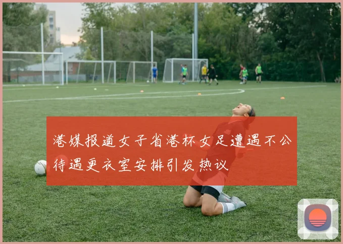 港媒报道女子省港杯女足遭遇不公待遇更衣室安排引发热议