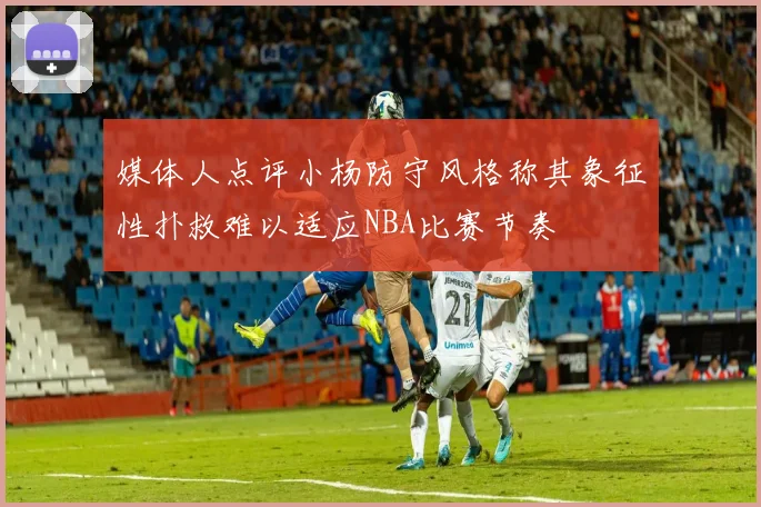 媒体人点评小杨防守风格称其象征性扑救难以适应NBA比赛节奏