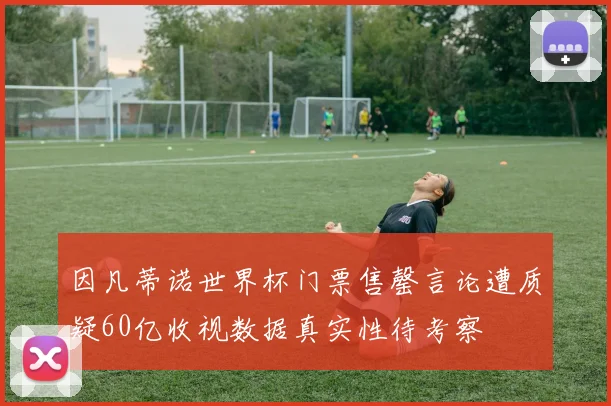 因凡蒂诺世界杯门票售罄言论遭质疑60亿收视数据真实性待考察